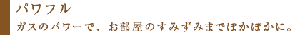 ガスのパワーで、お部屋のすみずみまでぽかぽかに